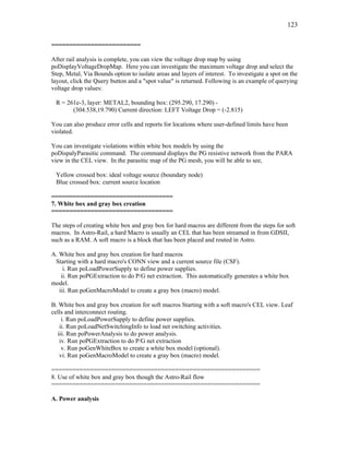 123
=========================
After rail analysis is complete, you can view the voltage drop map by using
poDisplayVoltageDropMap. Here you can investigate the maximum voltage drop and select the
Step, Metal, Via Bounds option to isolate areas and layers of interest. To investigate a spot on the
layout, click the Query button and a "spot value" is returned. Following is an example of querying
voltage drop values:
R = 261e-3, layer: METAL2, bounding box: (295.290, 17.290) -
(304.538,19.790) Current direction: LEFT Voltage Drop = (-2.815)
You can also produce error cells and reports for locations where user-defined limits have been
violated.
You can investigate violations within white box models by using the
poDispalyParasitic command. The command displays the PG resistive network from the PARA
view in the CEL view. In the parasitic map of the PG mesh, you will be able to see,
Yellow crossed box: ideal voltage source (boundary node)
Blue crossed box: current source location
==================================
7. White box and gray box creation
==================================
The steps of creating white box and gray box for hard macros are different from the steps for soft
macros. In Astro-Rail, a hard Macro is usually an CEL that has been streamed in from GDSII,
such as a RAM. A soft macro is a block that has been placed and routed in Astro.
A. White box and gray box creation for hard macros
Starting with a hard macro's CONN view and a current source file (CSF).
i. Run poLoadPowerSupply to define power supplies.
ii. Run poPGExtraction to do P/G net extraction. This automatically generates a white box
model.
iii. Run poGenMacroModel to create a gray box (macro) model.
B. White box and gray box creation for soft macros Starting with a soft macro's CEL view. Leaf
cells and interconnect routing.
i. Run poLoadPowerSupply to define power supplies.
ii. Run poLoadNetSwitchingInfo to load net switching activities.
iii. Run poPowerAnalysis to do power analysis.
iv. Run poPGExtraction to do P/G net extraction
v. Run poGenWhiteBox to create a white box model (optional).
vi. Run poGenMacroModel to create a gray box (macro) model.
===========================================================
8. Use of white box and gray box though the Astro-Rail flow
===========================================================
A. Power analysis
 