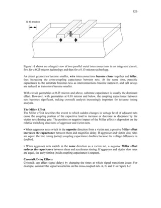 126
Figure1-1 shows an enlarged view of two parallel metal interconnections in an integrated circuit,
first for a 0.25-micron technology and then for a 0.13-micron technology.
As circuit geometries become smaller, wire interconnections become closer together and taller,
thus increasing the cross-coupling capacitance between nets. At the same time, parasitic
capacitance to the substrate becomes less as interconnections become narrower, and cell delays
are reduced as transistors become smaller.
With circuit geometries at 0.25 micron and above, substrate capacitance is usually the dominant
effect. However, with geometries at 0.18 micron and below, the coupling capacitance between
nets becomes significant, making crosstalk analysis increasingly important for accurate timing
analysis.
The Miller Effect
The Miller effect describes the extent to which sudden changes in voltage level of adjacent nets
cause the coupling portion of the capacitive load to increase or decrease as discerned by the
victim nets driving gate. The positive or negative impact of the Miller effect is dependent on the
relative switching directions of aggressor and victim nets.
• When aggressor nets switch in the opposite direction from a victim net, a positive Miller effect
increases the capacitance between them and magnifies delay. If aggressor and victim slew rates
are equal, the late timing (setup) coupling capacitance doubles because the voltage difference is
doubled.
• When aggressor nets switch in the same direction as a victim net, a negative Miller effect
reduces the capacitance between them and accelerates timing. If aggressor and victim slew rates
are equal, the early timing (hold) coupling capacitance is negated.
Crosstalk Delay Effects
Crosstalk can affect signal delays by changing the times at which signal transitions occur. For
example, consider the signal waveforms on the cross-coupled nets A, B, and C in Figure 1-2
 