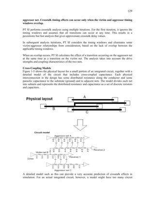 129
aggressor net. Crosstalk timing effects can occur only when the victim and aggressor timing
windows overlap.
PT SI performs crosstalk analysis using multiple iterations. For the first iteration, it ignores the
timing windows and assumes that all transitions can occur at any time. This results in a
pessimistic but fast analysis that gives approximate crosstalk delay values.
In subsequent analysis iterations, PT SI considers the timing windows and eliminates some
victim-aggressor relationships from consideration, based on the lack of overlap between the
applicable timing windows.
When an overlap occurs, PT SI calculates the effect of a transition occurring on the aggressor net
at the same time as a transition on the victim net. The analysis takes into account the drive
strengths and coupling characteristics of the two nets.
Cross-Coupling Models
Figure 1-5 shows the physical layout for a small portion of an integrated circuit, together with a
detailed model of the circuit that includes cross-coupled capacitance. Each physical
interconnection in the design has some distributed resistance along the conductor and some
parasitic capacitance to the substrate (ground) and to adjacent nets. The model divides each net
into subnets and represents the distributed resistance and capacitance as a set of discrete resistors
and capacitors.
A detailed model such as this can provide a very accurate prediction of crosstalk effects in
simulation. For an actual integrated circuit, however, a model might have too many circuit
 
