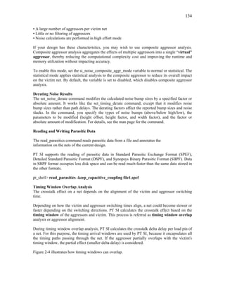 134
• A large number of aggressors per victim net
• Little or no filtering of aggressors
• Noise calculations are performed in high effort mode
If your design has these characteristics, you may wish to use composite aggressor analysis.
Composite aggressor analysis aggregates the effects of multiple aggressors into a single “virtual”
aggressor, thereby reducing the computational complexity cost and improving the runtime and
memory utilization without impacting accuracy.
To enable this mode, set the si_noise_composite_aggr_mode variable to normal or statistical. The
statistical mode applies statistical analysis to the composite aggressor to reduce its overall impact
on the victim net. By default, the variable is set to disabled, which disables composite aggressor
analysis.
Derating Noise Results
The set_noise_derate command modifies the calculated noise bump sizes by a specified factor or
absolute amount. It works like the set_timing_derate command, except that it modifies noise
bump sizes rather than path delays. The derating factors affect the reported bump sizes and noise
slacks. In the command, you specify the types of noise bumps (above/below high/low), the
parameters to be modified (height offset, height factor, and width factor), and the factor or
absolute amount of modification. For details, see the man page for the command.
Reading and Writing Parasitic Data
The read_parasitics command reads parasitic data from a file and annotates the
information on the nets of the current design.
PT SI supports the reading of parasitic data in Standard Parasitic Exchange Format (SPEF),
Detailed Standard Parasitic Format (DSPF), and Synopsys Binary Parasitic Format (SBPF). Data
in SBPF format occupies less disk space and can be read much faster than the same data stored in
the other formats.
pt_shell> read_parasitics -keep_capacitive_coupling file1.spef
Timing Window Overlap Analysis
The crosstalk effect on a net depends on the alignment of the victim and aggressor switching
time.
Depending on how the victim and aggressor switching times align, a net could become slower or
faster depending on the switching directions. PT SI calculates the crosstalk effect based on the
timing window of the aggressors and victim. This process is referred as timing window overlap
analysis or aggressor alignment.
During timing window overlap analysis, PT SI calculates the crosstalk delta delay per load pin of
a net. For this purpose, the timing arrival windows are used by PT SI, because it encapsulates all
the timing paths passing through the net. If the aggressor partially overlaps with the victim's
timing window, the partial effect (smaller delta delay) is considered.
Figure 2-4 illustrates how timing windows can overlap.
 