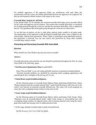136
For multiple aggressors, if the aggressor clocks are synchronous with each other, but
asynchronous with the victim, the timing relationships between the aggressors are respected, but
they are still treated as infinite windows with respect to the victim.
Crosstalk Delay Analysis for All Paths
In the default mode, PT SI calculates the maximum possible delta delay (worst crosstalk effect)
for the victim and aggressor arrival windows. This ensures that crosstalk delta delay is considered
for all paths passing through the victim net, and that the maximum delta delay value is applied on
that net. This guarantees that all the paths going through the victim net are conservative.
To use this type of analysis, set the si_xtalk_delay_analysis_mode variable to all_paths mode.
The disadvantage of this approach is that the largest crosstalk delta delay value is applied to the
critical paths, making them pessimistic. When a path is recalculated using path-based analysis,
this pessimism is removed. You can also remove this pessimism by using other available
crosstalk delay analysis modes.
Preventing and Correcting Crosstalk With Astro-Xtalk
Question:
When should I use Astro-Xtalk to prevent and correct crosstalk?
Answer:
Crosstalk prevention and correction can and should be performed throughout the flow by using
Astro-Xtalk in the following stages:
* Post-Placement Optimization Phase 1 (astPostPS1)
Select "Prevent Xtalk" to use cell sizing and buffer insertion on potential crosstalk problems.
Potential crosstalk problems are identified by estimating future coupling capacitances and
considering the drive strengths of the driving cell of a net.
* Global Route (axgSetXtalkRouteOptions)
Set the following option in Crosstalk Route Options before performing Global Route. Select
"Reduce potential noise & crosstalk-induced delay" under Global Routing to add extra cost to the
router's cost function on potential crosstalk affected nets. The router will avoid assigning too
many nets with overlapping timing windows to the same G-cell.
* Track Assign (axgSetXtalkRouteOptions)
Set the following option in Crosstalk Route Option before performing Track Assign. Select
"Minimize noise & crosstalk-induced delay" under Track Assign to avoid putting nets with
overlapping timing windows on adjacent tracks, and to estimate potential noise using the timed-
peak noise model and reassign wires to reduce potential noise.
* At this stage, detailed crosstalk analysis needs to be performed.
See the Synopsys Astro User Guide for details.
 