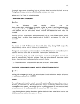 138
If crosstalk issues persist, switch from Static to Switching Noise by selecting the Xtalk tab of the
Timing Setup form and re-run the astPostRouteOpt command once more.
See the Astro User Guide for more information.
CRPR Value in PT SI Analysis?
Question:
I am performing signal integrity analysis with the
timing_remove_clock_reconvergence_pessimism variable set to true. When I generate the report,
I see a very small value for CRPR. When I issue the report_crpr command, I find two CRPR
values reported, one with arrival times without crosstalk and another with arrival times with
crosstalk.
My value for clock reconvergence pessimism matches with the value of CRP reported without
crosstalk. Since I am doing signal integrity analysis shouldn't it have picked CRP value with
crosstalk?
Answer:
The manner in which PT SI accounts for crosstalk delta delays during CRPR analysis has
changed starting with the 2003.03 release to get better accuracy.
During clock reconvergence pessimism analysis, crosstalk delta delays are considered only if the
aggressor switching affects both the launch and capture signals at the same time.
For a given timing check, any clock reconvergence pessimism resulting from crosstalk delta
delays is removed only if precisely the same clock edge drives both the launch and capture
devices. Such checks are broadly classified as zero-cycle checks.
CRP value with crosstalk will be used only with zero cycle check timing reports.
Do on-chip variation and crosstalk analysis affect SDF delay figures?
Question:
Are the delay values written by the write_sdf command affected by enabling on-chip variation or
by enabling crosstalk analysis with PT SI?
Answer:
Yes, enabling on-chip variation analysis or crosstalk analysis affects the delay values written by
the write_sdf command. Note that on-chip variation analysis is implicitly enabled and soon and
crosstalk analysis is enabled. The min/max on-chip variation timing and the min/max delta delays
are used to compute the numbers placed in the min and max SDF triplet values.
Using on-chip variation analysis or crosstalk analysis results in a more conservative SDF file. The
fast delays are faster and the slow delays are slower.
 