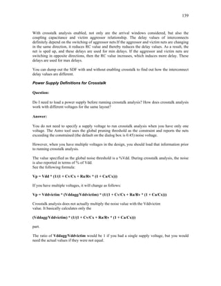 139
With crosstalk analysis enabled, not only are the arrival windows considered, but also the
coupling capacitance and victim aggressor relationship. The delay values of interconnects
definitely depend on the switching of aggressor nets.If the aggressor and victim nets are changing
in the same direction, it reduces RC value and thereby reduces the delay values. As a result, the
net is sped up, and these delays are used for min delays. If the aggressor and victim nets are
switching in opposite directions, then the RC value increases, which induces more delay. These
delays are used for max delays.
You can dump out the SDF with and without enabling crosstalk to find out how the interconnect
delay values are different.
Power Supply Definitions for Crosstalk
Question:
Do I need to load a power supply before running crosstalk analysis? How does crosstalk analysis
work with different voltages for the same layout?
Answer:
You do not need to specify a supply voltage to run crosstalk analysis when you have only one
voltage. The Astro tool uses the global pruning threshold as the constraint and reports the nets
exceeding the constrained (the default on the dialog box is 0.45) noise voltage.
However, when you have multiple voltages in the design, you should load that information prior
to running crosstalk analysis.
The value specified as the global noise threshold is a %Vdd. During crosstalk analysis, the noise
is also reported in terms of % of Vdd.
See the following formula:
Vp = Vdd * (1/(1 + Cv/Cx + Ra/Rv * (1 + Ca/Cx)))
If you have multiple voltages, it will change as follows:
Vp = Vddvictim * (Vddagg/Vddvictim) * (1/(1 + Cv/Cx + Ra/Rv * (1 + Ca/Cx)))
Crosstalk analysis does not actually multiply the noise value with the Vddvictim
value. It basically calculates only the
(Vddagg/Vddvictim) * (1/(1 + Cv/Cx + Ra/Rv * (1 + Ca/Cx)))
part.
The ratio of Vddagg/Vddvictim would be 1 if you had a single supply voltage, but you would
need the actual values if they were not equal.
 