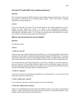 140
How does PT handle SPEF cross-coupling capacitance?
Question:
My extraction tool generates SPEF parasistics with coupling capacitors between nets. But I am
only using PT, without the PT SI crosstalk analysis option. What is the effect of coupling
capacitance on delay calculation?
Answer:
If you are using only PT (without PT SI crosstalk analysis), the coupling capacitance is tied to
ground for each coupled net. There is a switch in the read_parastics command, -
coupling_reduction_factor, which you can use to scale the amount of coupling capacitance that is
tied to ground. The default value is 1.0. To make your timing results more conservative, you can
use a value of 2.0 for max anlaysis and 0.0 for min analysis.
What is a tap cell and how do I use it in Apollo?
Question:
I would like to know:
Answer:
1. What is a 'tap cell'
The basic idea with a global substrate tap methodology is to omit internal substrate taps from the
standard cells and instead to sprinkle dedicated tap cells throughout the P&R layout. The process
design rules require that no piece of source/drain diffusion (inside a standard cell) be more than
some maximum distance away from the tap diffusion inside at least one of the sprinkled tap cells.
If we assume (for the time being at least) that we don't have visibility into the cells showing us
the exact locations of source/drain diffusion regions and/or tap diffusion regions, the tap to
diffusion spacing constraints outlined above translate into a maximum allowed distance between
any part of a standard cell and the edge of a dedicated tap cell.
2. What is a 'tap layer'
A tap layer is just an extra drawing layer defined in your technology file. It is not used in a fab
process and will not be streamed out.
3. Why I would want a 'tap cell'
You would want a tap cell to satisfy the design rules of your technology.
4. Why does Apollo need a 'tap layer'
Apollo can not distinguish N-tap from P-tap and therefore needs an extra layer to represent the
tap layer. Apollo will calculate max distance from this tap layer to source/drain diffusion, and if
needed, insert the special tap cell with the tap layer.
 