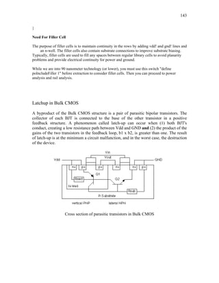 143
}
Need For Filler Cell
The purpose of filler cells is to maintain continuity in the rows by adding vdd! and gnd! lines and
an n-well. The filler cells also contain substrate connections to improve substrate biasing.
Typically, filler cells are used to fill any spaces between regular library cells to avoid planarity
problems and provide electrical continuity for power and ground.
While we are into 90 nanometer technology (or lower), you must use this switch "define
poIncludeFiller 1" before extraction to consider filler cells. Then you can proceed to power
analysis and rail analysis.
Latchup in Bulk CMOS
A byproduct of the Bulk CMOS structure is a pair of parasitic bipolar transistors. The
collector of each BJT is connected to the base of the other transistor in a positive
feedback structure. A phenomenon called latch-up can occur when (1) both BJT's
conduct, creating a low resistance path between Vdd and GND and (2) the product of the
gains of the two transistors in the feedback loop, b1 x b2, is greater than one. The result
of latch-up is at the minimum a circuit malfunction, and in the worst case, the destruction
of the device.
Cross section of parasitic transistors in Bulk CMOS
 
