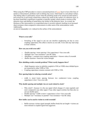 148
When using the CMP procedure to remove unwanted portions of metal layer to leave thin lines of
metals as interconnects, problems such as dishing may occur, which leads to a non-planar surface.
The dishing effect is particularly serious when the polishing needs to be carried out until metal is
left exclusively in previously etched lines without any metal on the surface of a dielectric layer. It
has been found that a significant overpolish is typically needed, which results in erosion of the
dielectric layer and dishing of metal below the surface of the dielectric layer. As a result, the
thickness of the interconnects in overpolished areas is severely reduced, resulting in an increased
sheet resistance when compared to interconnects in other areas of the semiconductor wafer.
Additionally,
an uneven topography is in reduced on the surface of the semiconductor
What is cross talk?
o Switching of the signal in one net can interfere neigbouring net due to cross
coupling capacitance.This affect is known as cros talk. Cross talk may lead setup
or hold voilation.
How can you avoid cross talk?
o -Double spacing=>more spacing=>less capacitance=>less cross talk
o -Multiple vias=>less resistance=>less RC delay
o -Shielding=> constant cross coupling capacitance =>known value of crosstalk
o -Buffer insertion=>boost the victim strength
How shielding avoids crosstalk problem? What exactly happens there?
o -High frequency noise (or glitch)is coupled to VSS (or VDD) since shilded layers
are connected to either VDD or VSS.
o Coupling capacitance remains constant with VDD or VSS.
How spacing helps in reducing crosstalk noise?
o width is more=>more spacing between two conductors=>cross coupling
capacitance is less=>less cross talk
Why double spacing and multiple vias are used related to clock?
o Why clock?-- because it is the one signal which changes it’s state regularly and
more compared to any other signal. If any other signal switches fast then also we
can use double space.
o Double spacing=>width is more=>capacitance is less=>less cross talk
o Multiple vias=>resistance in parellel=>less resistance=>less RC delay
How buffer can be used in victim to avoid crosstalk?
o Buffer increase victims signal strength; buffers break the net length=>victims are
more tolerant to coupled signal from aggressor.
 