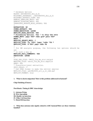 150
* Database Options
BLOCK: ADC08B3000_ALL_A_Z1
MILKYWAY_DATABASE: ./ADC08B3000_ALL_A_Z1
MILKYWAY_EXTRACT_VIEW: YES
REMOVE_DANGLING_NETS: YES
REMOVE_FLOATING_NETS: YES
TRANSLATE_RETAIN_BULK_LAYERS: YES
*
EXTRACTION: RC
POWER_EXTRACT: YES
POWER_REDUCTION: LAYER
NETLIST_NODE_SECTION: YES
* Processing Options. Use ! to skip the nets
POWER_NETS: pwpr VDD* vddo gnd* pwrn VSS*
NETS: *
NETLIST_SELECT_NETS: *
NETLIST_TYPE: Cg !VDD* !pwpr !vddo !VA *
NETLIST_TYPE: R VDD* pwpr vddo VA
*
* For EM analysis purpose, the following two options should be
set
* in such a way as
NETLIST_TAIL_COMMENTS: YES
REDUCTION: LAYER
*
TCAD_GRD_FILE: CMOS9_5lm_bm_xtor.nxtgrd
MAPPING_FILE: cmos9_5lm_bm_xtor.mapfile
XREF: YES
* Transistor-level extraction.
SKIP_CELLS: !*
* Use STAR format to make the netlist smaller
NETLIST_FILE: adc08b3000_all_a_z1_vdd.spf
NETLIST_FORMAT: star
1. What is electro-migration? How is this problem addressed in backend?
Chip Finishing (Closure)
Post-Route: Timing & DRC clean design
I. Antenna Fixing
II. Wire Spreading
III. Double via Insertion
IV. Filler Cell Insertion
V. Metal Fill Insertion
1. What does antenna rules signify related to ASIC backend?How are these violations
handled?
 