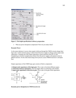 165
Figure 2. Tile height specifications in library preparation
2 What are power dissipation components? How do you reduce them?
Dynamic Power
As the name indicates it occurs when signals which go through the CMOS circuits change their
logic state. At this moment energy is drawn from the power supply to charge up the output node
capacitance. Charging up of the output capacitance causes transition from 0V to Vdd.
Considering an inverter example power drawn from the power supply is dissipated as heat in
pMOS transistor. On the other hand charge down process causes NMOS transistor to dissipate
heat.
Output capacitance of the CMOS logic gate consists of below components:
1) Output node capacitance of the logic gate: This is due to the drain diffusion region.
2) Total interconnects capacitance: This has higher effect as technology node shrinks.
3) Input node capacitance of the driven gate: This is due to the gate oxide capacitance.
Dynamic power dissipation in CMOS inverter [1]
 