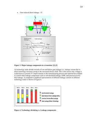 169
• Gate induced drain leakage – I3
Figure 3. Major leakage components in a transistor [2] [3]
As technology node shrinks towards 45 nm and below gate leakage (i.e. leakage current due to
direct tunneling) increases owing to the increased electric field. This is the reason why voltage is
scaled down to around 1V. Improvements in the manufacturing process and material have helped
to control other leakage components such as sub threshold leakage, GIDL and junction reverse
bias leakage. A comparative graphical representation of different leakage currents in different
technology nodes is shown in Figure 4.
Figure 4. Technology shrinking vs. Leakage components
 