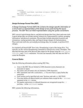 176
[SPACING
[SAMENET layerName layerName minSpace [STACK] ;] ...
END SPACING]
[PROPERTY propName propValue ;] ...
END]
Design Exchange Format Files (DEF)
A Design Exchange Format (DEF) file contains the design-specific information of
a circuit and is a representation of the design at any point during the layout
process. The DEF file is an ASCII representation using the syntax conventions
DEF conveys logical design data to, and physical design data from, place-and-route tools.
Logical design data can include internal connectivity (represented by a netlist), grouping
information, and physical constraints. Physical data includes placement locations and
orientations, routing geometry data, and logical design changes for backannotation.
Place-and-route tools also can read physical design data, for example, to perform ECO
changes.
For standard-cell-based/ASIC flow tools, floorplanning is part of the design flow. You
typically use the various floorplanning commands to interactively create a floorplan. This
data then becomes part of the physical data output for the design using the ROWS, TRACKS,
GCELLGRID, and DIEAREA statements. You also can manually enter this data into DEF to
create the floorplan.
General Rules
Note the following information about creating DEF files:
• Lines in the DEF file are limited to 2,048 characters (extra characters are
truncated on input).
• Net names and cell names also are limited to 2,048 characters.
• DEF statements end with a semicolon ( ; ). You must leave a space before the
semicolon.
• Each section can be specified only once. Sections end with END SECTION.
• You must define all objects before you reference them except for the + ORIGINAL
argument in the NETS section.
• No regular expressions or wildcard characters are recognized except for ( *
pinName ) in the SPECIALNETS section.
DEF contains the following informations,
1. Version
Namescasesensitive
2. Dividerchar
3. Busbitchars
4. Design
5. Technology
 