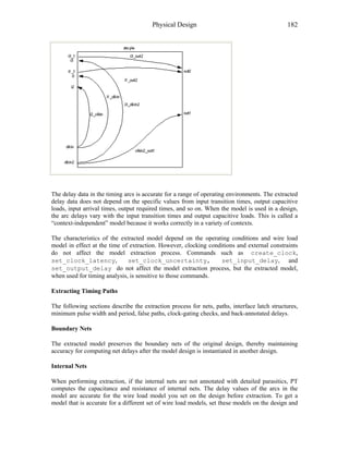 Physical Design 182
The delay data in the timing arcs is accurate for a range of operating environments. The extracted
delay data does not depend on the specific values from input transition times, output capacitive
loads, input arrival times, output required times, and so on. When the model is used in a design,
the arc delays vary with the input transition times and output capacitive loads. This is called a
“context-independent” model because it works correctly in a variety of contexts.
The characteristics of the extracted model depend on the operating conditions and wire load
model in effect at the time of extraction. However, clocking conditions and external constraints
do not affect the model extraction process. Commands such as create_clock,
set_clock_latency, set_clock_uncertainty, set_input_delay, and
set_output_delay do not affect the model extraction process, but the extracted model,
when used for timing analysis, is sensitive to those commands.
Extracting Timing Paths
The following sections describe the extraction process for nets, paths, interface latch structures,
minimum pulse width and period, false paths, clock-gating checks, and back-annotated delays.
Boundary Nets
The extracted model preserves the boundary nets of the original design, thereby maintaining
accuracy for computing net delays after the model design is instantiated in another design.
Internal Nets
When performing extraction, if the internal nets are not annotated with detailed parasitics, PT
computes the capacitance and resistance of internal nets. The delay values of the arcs in the
model are accurate for the wire load model you set on the design before extraction. To get a
model that is accurate for a different set of wire load models, set these models on the design and
 