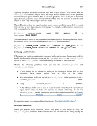 Physical Design 198
Typically, you place the created clocks on input ports of your design. Clocks created with the
create_clock command on pins inside the design produce internal clocks in the generated
model that require special attention. That is, you must specify the clocks on the pins in the model
again; however, generated clocks referenced to boundary ports are extracted as expected and
require no extra setup when using the extracted model.
The model extractor does not support multiple-source clocks. A multiple-source clock is a clock
that is applied to more than one point in the design. For example, model extraction cannot work
with a clock defined as follows:
pt_shell> create_clock -name CLK -period 10 
[get_pins {Clk1 Clk2}]
The model extractor also does not support multiple clocks applied to the same point in the design.
For example, model extraction cannot work with two clocks defined as follows:
pt_shell> create_clock -name CK1 -period 10 [get_pins Clk1]
pt_shell> create_clock -name CK2 -period 12 [get_pins Clk1]
Setting Up Latch Extraction
If the design you want to extract contains transparent latches and you want the generated model to
exhibit time-borrowing behavior, you can use the -context_borrow and -latch_level
options of the extract_model command to specify the method of latch extraction.
Observe the following guidelines when you use the -context_borrow and
-latch_level options:
• If your design has no transparent latches or has transparent latches with no time
borrowing, these option settings have no effect on the results.
• With a latch-based design, do not use the -latch_level option together with the -
context_borrow option.
• Using -context_borrow is preferred.
• If the extracted model is to be used in an environment where the clock waveforms or
input arrival times (or both) are expected to change drastically, do not use
extract_model . Instead, generate an interface logic model as described in Chapter
3, “Interface Logic Models.”
For more information on extraction of latch behavior, see “Interface Latch Structures”.
Identifying False Paths
Before you perform model extraction, define false paths in your design by using the
set_false_path command. Paths defined as false are not extracted into timing arcs by the
 