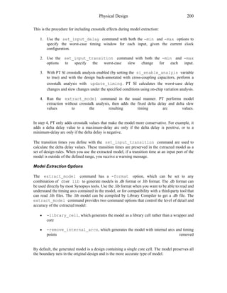 Physical Design 200
This is the procedure for including crosstalk effects during model extraction:
1. Use the set_input_delay command with both the -min and -max options to
specify the worst-case timing window for each input, given the current clock
configuration.
2. Use the set_input_transition command with both the -min and -max
options to specify the worst-case slew change for each input.
3. With PT SI crosstalk analysis enabled (by setting the si_enable_analyis variable
to true) and with the design back-annotated with cross-coupling capacitors, perform a
crosstalk analysis with update_timing . PT SI calculates the worst-case delay
changes and slew changes under the specified conditions using on-chip variation analysis.
4. Run the extract_model command in the usual manner. PT performs model
extraction without crosstalk analysis, then adds the fixed delta delay and delta slew
values to the resulting timing arc values.
In step 4, PT only adds crosstalk values that make the model more conservative. For example, it
adds a delta delay value to a maximum-delay arc only if the delta delay is positive, or to a
minimum-delay arc only if the delta delay is negative.
The transition times you define with the set_input_transition command are used to
calculate the delta delay values. These transition times are preserved in the extracted model as a
set of design rules. When you use the extracted model, if a transition time at an input port of the
model is outside of the defined range, you receive a warning message.
Model Extraction Options
The extract_model command has a -format option, which can be set to any
combination of dbor lib to generate models in .db format or .lib format. The .db format can
be used directly by most Synopsys tools. Use the .lib format when you want to be able to read and
understand the timing arcs contained in the model, or for compatibility with a third-party tool that
can read .lib files. The .lib model can be compiled by Library Compiler to get a .db file. The
extract_model command provides two command options that control the level of detail and
accuracy of the extracted model:
• -library_cell, which generates the model as a library cell rather than a wrapper and
core
• -remove_internal_arcs, which generates the model with internal arcs and timing
points removed
By default, the generated model is a design containing a single core cell. The model preserves all
the boundary nets in the original design and is the more accurate type of model.
 