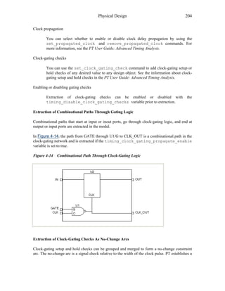 Physical Design 204
Clock propagation
You can select whether to enable or disable clock delay propagation by using the
set_propagated_clock and remove_propagated_clock commands. For
more information, see the PT User Guide: Advanced Timing Analysis.
Clock-gating checks
You can use the set_clock_gating_check command to add clock-gating setup or
hold checks of any desired value to any design object. See the information about clock-
gating setup and hold checks in the PT User Guide: Advanced Timing Analysis.
Enabling or disabling gating checks
Extraction of clock-gating checks can be enabled or disabled with the
timing_disable_clock_gating_checks variable prior to extraction.
Extraction of Combinational Paths Through Gating Logic
Combinational paths that start at input or inout ports, go through clock-gating logic, and end at
output or input ports are extracted in the model.
In Figure 4-14, the path from GATE through U1/G to CLK_OUT is a combinational path in the
clock-gating network and is extracted if the timing_clock_gating_propagate_enable
variable is set to true.
Figure 4-14 Combinational Path Through Clock-Gating Logic
Extraction of Clock-Gating Checks As No-Change Arcs
Clock-gating setup and hold checks can be grouped and merged to form a no-change constraint
arc. The no-change arc is a signal check relative to the width of the clock pulse. PT establishes a
 