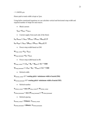 21
= 1.104596 µm
Hence pad to trunk width is kept as 2µm.
Using below mentioned equations we can calculate vertical and horizontal strap width and
required number of straps for each macro.
• Block current:
Iblock= Pblock / Vddcore
• Current supply from each side of the block:
Itop=Ibottom= { Iblock *[Wblock / (Wblock +Hblock)] }/2
Ileft=Iright= { Iblock *[Hblock / (Wblock +Hblock)] }/2
• Power strap width based on EM:
Wstrap_vertical =Itop / Jmetal
Wstrap_horizontal =Ileft / Jmetal
• Power strap width based on IR:
Wstrap_vertical >= [ Itop * Roe * Hblock ] / 0.1 * VDD
Wstrap_horizontal >= [ Ileft * Roe * Wblock ] / 0.1 * VDD
• Refresh width:
Wrefresh_vertical =3 * routing pitch +minimum width of metal (M4)
Wrefresh_horizontal =3 * routing pitch +minimum width of metal (M3)
• Refresh number
Nrefresh_vertical = max (Wstrap_vertical ) / Wrefresh_vertical
Nrefresh_horizontal = max (Wstrap_horizontal ) / Wrefresh_horizontal
• Refresh spacing
Srefresh_vertical = Wblock / Nrefresh_vertical
Srefresh_horizontal = Hblock / Nrefresh_horizontal
 