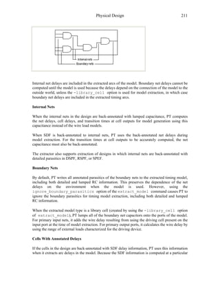 Physical Design 211
Internal net delays are included in the extracted arcs of the model. Boundary net delays cannot be
computed until the model is used because the delays depend on the connection of the model to the
outside world, unless the -library_cell option is used for model extraction, in which case
boundary net delays are included in the extracted timing arcs.
Internal Nets
When the internal nets in the design are back-annotated with lumped capacitance, PT computes
the net delays, cell delays, and transition times at cell outputs for model generation using this
capacitance instead of the wire load models.
When SDF is back-annotated to internal nets, PT uses the back-annotated net delays during
model extraction. For the transition times at cell outputs to be accurately computed, the net
capacitance must also be back-annotated.
The extractor also supports extraction of designs in which internal nets are back-annotated with
detailed parasitics in DSPF, RSPF, or SPEF.
Boundary Nets
By default, PT writes all annotated parasitics of the boundary nets to the extracted timing model,
including both detailed and lumped RC information. This preserves the dependence of the net
delays on the environment when the model is used. However, using the
ignore_boundary_parasitics option of the extract_model command causes PT to
ignore the boundary parasitics for timing model extraction, including both detailed and lumped
RC information.
When the extracted model type is a library cell (created by using the -library_cell option
of extract_model), PT lumps all of the boundary net capacitors onto the ports of the model.
For primary input nets, it adds the wire delay resulting from using the driving cell present on the
input port at the time of model extraction. For primary output ports, it calculates the wire delay by
using the range of external loads characterized for the driving device.
Cells With Annotated Delays
If the cells in the design are back-annotated with SDF delay information, PT uses this information
when it extracts arc delays in the model. Because the SDF information is computed at a particular
 