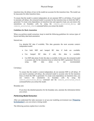 Physical Design 212
transition time, the delays of arcs in the model are accurate for this transition time. The model can
be inaccurate for other transition times.
To ensure that the model is context independent, do not annotate SDF to cell delays. If you need
to annotate cell delays, the extracted model is accurate for the transition time at which the SDF is
generated. To create some dependence on transition time and capacitive load, you can remove the
annotations on boundary cells by using the remove_annotated_delay and
remove_annotated_check command before you extract the model.
Guidelines for Back-Annotation
When you perform model extraction, keep in mind the following guidelines for various types of
layout and delay data back-annotation:
Internal nets
Use detailed RC data if available. This data generates the most accurate context-
independent model.
• Use both SDF and lumped RC data if both are available.
• Use lumped RC data if only this data is available.
• Use SDF data alone if only this data is available. In this case, the extracted model
is accurate only for the transition times at which the SDF is generated. However,
using SDF data alone is not recommended.
Cell delays
To ensure that the model is context-independent, do not annotate SDF to cell delays. If
you need to annotate cell delays, the extracted model is accurate only for the transition
times at which the SDF is generated. To create some dependence on transition time, you
can remove the annotations on boundary cells by using the
remove_annotated_delay command and the remove_annotated_check
command before you extract the model.
Boundary nets
If you have the detailed parasitics for the boundary nets, annotate the information before
you extract.
Performing Model Extraction
After you understand the tasks necessary to set up your modeling environment (see “Preparing
for Extraction”), you can extract a timing model.
The following sections explain how to do this:
 