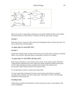Physical Design 231
When you use the set_input_delay command, you can specify whether the delay value includes
the network latency or source latency. For details, see the set_input_delay man page.
Example 1
If the delay from L1 clock port to IN1 (minus the load-dependent delay of the driving cell) is 4.5,
this set_input_delay command applies:
set_input_delay 4.5 -clock PHI1 {IN1}
Example 2
If paths from multiple clocks or edges reach the same port, specify each one using the -add_delay
option. If you omit the -add_delay option, existing data is removed. For example:
set_input_delay 2.3 -clock PHI2 -add_delay {IN1}
If the source of the delay is a level-sensitive latch, use the -level_sensitive option. This allows
Timing Engine to determine the correct single-cycle timing constraint for paths from this port.
Use the -clock_fall option to denote a negative level-sensitive latch; otherwise the -
level_sensitive option implies a positive level-sensitive latch.
To see input delays on ports, use report_port -input_delay.
To remove input delay information from ports or pins in the current design set using the
set_input_delay command, use remove_input_delay. The default is to remove all input delay
information in the port_pin_list.
Excluding Clocks
Timing Engine considers the input delay on clock source ports or pins as source latency if the
clock is propagated.
 