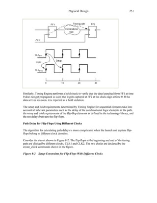 Physical Design 251
Similarly, Timing Engine performs a hold check to verify that the data launched from FF1 at time
0 does not get propagated so soon that it gets captured at FF2 at the clock edge at time 0. If the
data arrives too soon, it is reported as a hold violation.
The setup and hold requirements determined by Timing Engine for sequential elements take into
account all relevant parameters such as the delay of the combinational logic elements in the path,
the setup and hold requirements of the flip-flop elements as defined in the technology library, and
the net delays between the flip-flops.
Path Delay for Flip-Flops Using Different Clocks
The algorithm for calculating path delays is more complicated when the launch and capture flip-
flops belong to different clock domains.
Consider the circuit shown in Figure 8-2. The flip-flops at the beginning and end of the timing
path are clocked by different clocks, CLK1 and CLK2. The two clocks are declared by the
create_clock commands shown in the figure.
Figure 8-2 Setup Constraints for Flip-Flops With Different Clocks
 