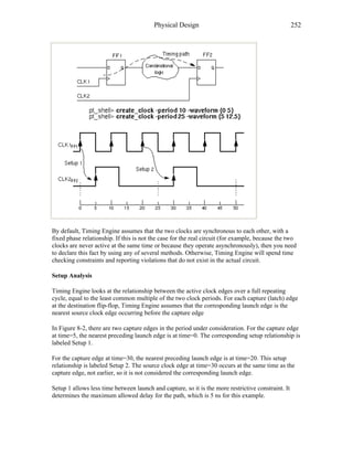 Physical Design 252
By default, Timing Engine assumes that the two clocks are synchronous to each other, with a
fixed phase relationship. If this is not the case for the real circuit (for example, because the two
clocks are never active at the same time or because they operate asynchronously), then you need
to declare this fact by using any of several methods. Otherwise, Timing Engine will spend time
checking constraints and reporting violations that do not exist in the actual circuit.
Setup Analysis
Timing Engine looks at the relationship between the active clock edges over a full repeating
cycle, equal to the least common multiple of the two clock periods. For each capture (latch) edge
at the destination flip-flop, Timing Engine assumes that the corresponding launch edge is the
nearest source clock edge occurring before the capture edge
In Figure 8-2, there are two capture edges in the period under consideration. For the capture edge
at time=5, the nearest preceding launch edge is at time=0. The corresponding setup relationship is
labeled Setup 1.
For the capture edge at time=30, the nearest preceding launch edge is at time=20. This setup
relationship is labeled Setup 2. The source clock edge at time=30 occurs at the same time as the
capture edge, not earlier, so it is not considered the corresponding launch edge.
Setup 1 allows less time between launch and capture, so it is the more restrictive constraint. It
determines the maximum allowed delay for the path, which is 5 ns for this example.
 