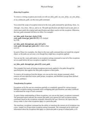 Physical Design 268
Removing Exceptions
To remove a timing exception previously set with set_false_path , set_max_delay , set_min_delay ,
or set_multicycle_path , use the reset_path command.
You control the scope of exception removal in the reset_path command by specifying -from , -to ,
-through , -rise_from , -fall_to , and so on. The path specification and object (such as pin, port, or
clock) must match the original path specification and object used to set the exception. Otherwise,
the reset_path command will have no effect. For example:
set_false_path -from [get_clocks CLK]
reset_path -from [get_pins ff1/CP] # ff1 clocked
by CLK
set_false_path -through [get_pins {d/Z g/Z}]
reset_path -through [get_pins a/Z] # where a fans
out to d
In each of these two examples, the object in the reset_path command does not match the original
object, so the paths are not reset, even though they might have exceptions applied.
You can use the -reset_path option in an exception-setting command to reset all of the exceptions
set on a path before the new exception is applied. For example:
set_false_path -through [get_pins d/Z] -reset_path
This example first resets all timing exceptions previously applied to the paths through the
specified point, then applies the false path exception to these paths.
To remove all exceptions from the design, you can use the reset_design command, which
removes all user-specified clocks, path groups, exceptions, and attributes (except those defined
with set_attribute ).
Transforming Exceptions
Exceptions set by the user are sometimes partially or completely ignored for various reasons.
Multiple exception-setting commands with overlapping path specifications can make it difficult
to understand the scope of each command.
To gain a better understanding of these exceptions, you can use the report_exceptions command.
The generated report indicates the reasons that paths were ignored for each exception-setting
command, based on the exceptions originally entered by the user. However, the report does not
always make it clear what exceptions apply to a particular path.
The transform_exceptions command has the ability to transform the current set of exceptions into
a new, simpler set of equivalent exception-setting commands. The command can be used to get
information about the exceptions that apply to a particular path or group of related paths, or to
 