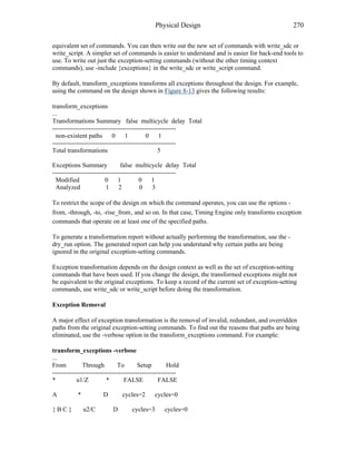 Physical Design 270
equivalent set of commands. You can then write out the new set of commands with write_sdc or
write_script. A simpler set of commands is easier to understand and is easier for back-end tools to
use. To write out just the exception-setting commands (without the other timing context
commands), use -include {exceptions} in the write_sdc or write_script command.
By default, transform_exceptions transforms all exceptions throughout the design. For example,
using the command on the design shown in Figure 8-13 gives the following results:
transform_exceptions
...
Transformations Summary false multicycle delay Total
----------------------------------------------------------
non-existent paths 0 1 0 1
----------------------------------------------------------
Total transformations 5
Exceptions Summary false multicycle delay Total
----------------------------------------------------------
Modified 0 1 0 1
Analyzed 1 2 0 3
To restrict the scope of the design on which the command operates, you can use the options -
from, -through, -to, -rise_from , and so on. In that case, Timing Engine only transforms exception
commands that operate on at least one of the specified paths.
To generate a transformation report without actually performing the transformation, use the -
dry_run option. The generated report can help you understand why certain paths are being
ignored in the original exception-setting commands.
Exception transformation depends on the design context as well as the set of exception-setting
commands that have been used. If you change the design, the transformed exceptions might not
be equivalent to the original exceptions. To keep a record of the current set of exception-setting
commands, use write_sdc or write_script before doing the transformation.
Exception Removal
A major effect of exception transformation is the removal of invalid, redundant, and overridden
paths from the original exception-setting commands. To find out the reasons that paths are being
eliminated, use the -verbose option in the transform_exceptions command. For example:
transform_exceptions -verbose
...
From Through To Setup Hold
----------------------------------------------------------
* u1/Z * FALSE FALSE
A * D cycles=2 cycles=0
{ B C } u2/C D cycles=3 cycles=0
 