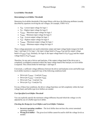 Physical Design 274
Level-Shifter Threshold
Determining Level-Shifter Threshold
Determine level-shifter thresholds if the target library cells have the following attributes (usually
described by equations involving the rail voltages, for example, VDD1+0.5):
• Vih – Lowest input voltage for logic 1
• Vil – Highest input voltage for logic 0
• Vimax – Maximum input voltage for logic 1
• Vimin – Minimum input voltage for logic 0
• Voh – Lowest output voltage for logic 1
• Vol – Highest output voltage for logic 0
• Vomax – Maximum output voltage for logic 1
• Vomin – Minimum output voltage for logic 0
These voltage parameters are used to determine output and input voltage bands (ranges) for both
logic 1 and logic 0. For logic 1, the input voltage band is (Vimax-Vih) and the output voltage
band is (Vomax-Voh). Similarly, for logic 0, the input voltage band is (Vil-Vimin) and the output
voltage band is (Vol-Vomin).
Therefore, for any pair of driver and load pins, if the output voltage band of the driver pin is
completely overlapped (contained within) the input voltage band of the load pin, no level shifter
is required. This criteria holds for both logic 1 and logic 0.
Conversely, a sufficient voltage difference between the driver and load pins exists and buffer-type
level-shifter insertion is required if any of the following conditions hold:
• Driver pin Vomax > Load pin Vimax
• Driver pin Vomin < Load pin Vimin
• Driver pin Voh < Load pin Vih
• Driver pin Vol > Load pin Vil
For any of these four conditions, the driver voltage band does not fall completely within the load
voltage band, and buffer-type level shifters are needed.
User-Specified Level-Shifter Threshold
You can explicitly specify the minimum voltage difference beyond which the voltage is to be
adjusted by use of a buffer-type level shifter.
Checking the Design for Level Shifters and Level-Shifter Violations
• Incorrect operating condition – The level shifter does not have the correct annotated
operating condition.
• Wrong level shifter – The given level shifter cannot be used to shift the voltage levels as
needed.
 