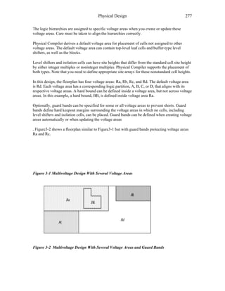 Physical Design 277
The logic hierarchies are assigned to specific voltage areas when you create or update these
voltage areas. Care must be taken to align the hierarchies correctly.
Physical Compiler derives a default voltage area for placement of cells not assigned to other
voltage areas. The default voltage area can contain top-level leaf cells and buffer-type level
shifters, as well as the blocks.
Level shifters and isolation cells can have site heights that differ from the standard cell site height
by either integer multiples or noninteger multiples. Physical Compiler supports the placement of
both types. Note that you need to define appropriate site arrays for these nonstandard cell heights.
In this design, the floorplan has four voltage areas: Ra, Rb, Rc, and Rd. The default voltage area
is Rd. Each voltage area has a corresponding logic partition, A, B, C, or D, that aligns with its
respective voltage areas. A hard bound can be defined inside a voltage area, but not across voltage
areas. In this example, a hard bound, BB, is defined inside voltage area Ra.
Optionally, guard bands can be specified for some or all voltage areas to prevent shorts. Guard
bands define hard keepout margins surrounding the voltage areas in which no cells, including
level shifters and isolation cells, can be placed. Guard bands can be defined when creating voltage
areas automatically or when updating the voltage areas
. Figure3-2 shows a floorplan similar to Figure3-1 but with guard bands protecting voltage areas
Ra and Rc.
Figure 3-1 Multivoltage Design With Several Voltage Areas
Figure 3-2 Multivoltage Design With Several Voltage Areas and Guard Bands
 