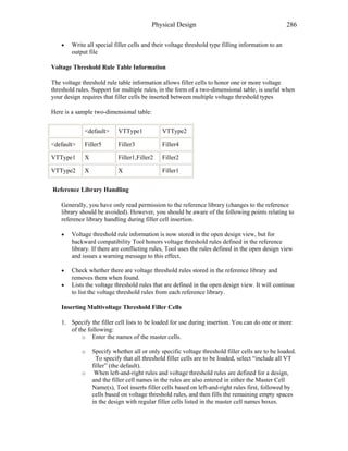 Physical Design 286
• Write all special filler cells and their voltage threshold type filling information to an
output file
Voltage Threshold Rule Table Information
The voltage threshold rule table information allows filler cells to honor one or more voltage
threshold rules. Support for multiple rules, in the form of a two-dimensional table, is useful when
your design requires that filler cells be inserted between multiple voltage threshold types
Here is a sample two-dimensional table:
<default> VTType1 VTType2
<default> Filler5 Filler3 Filler4
VTType1 X Filler1,Filler2 Filler2
VTType2 X X Filler1
Reference Library Handling
Generally, you have only read permission to the reference library (changes to the reference
library should be avoided). However, you should be aware of the following points relating to
reference library handling during filler cell insertion.
• Voltage threshold rule information is now stored in the open design view, but for
backward compatibility Tool honors voltage threshold rules defined in the reference
library. If there are conflicting rules, Tool uses the rules defined in the open design view
and issues a warning message to this effect.
• Check whether there are voltage threshold rules stored in the reference library and
removes them when found.
• Lists the voltage threshold rules that are defined in the open design view. It will continue
to list the voltage threshold rules from each reference library.
Inserting Multivoltage Threshold Filler Cells
1. Specify the filler cell lists to be loaded for use during insertion. You can do one or more
of the following:
o Enter the names of the master cells.
o Specify whether all or only specific voltage threshold filler cells are to be loaded.
To specify that all threshold filler cells are to be loaded, select “include all VT
filler” (the default).
o When left-and-right rules and voltage threshold rules are defined for a design,
and the filler cell names in the rules are also entered in either the Master Cell
Name(s), Tool inserts filler cells based on left-and-right rules first, followed by
cells based on voltage threshold rules, and then fills the remaining empty spaces
in the design with regular filler cells listed in the master cell names boxes.
 