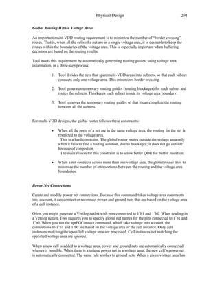 Physical Design 291
Global Routing Within Voltage Areas
An important multi-VDD routing requirement is to minimize the number of “border crossing”
routes. That is, when all the cells of a net are in a single voltage area, it is desirable to keep the
routes within the boundaries of the voltage area. This is especially important when buffering
decisions are based on the routing results.
Tool meets this requirement by automatically generating routing guides, using voltage area
information, in a three-step process:
1. Tool divides the nets that span multi-VDD areas into subnets, so that each subnet
connects only one voltage area. This minimizes border crossing.
2. Tool generates temporary routing guides (routing blockages) for each subnet and
routes the subnets. This keeps each subnet inside its voltage area boundary.
3. Tool removes the temporary routing guides so that it can complete the routing
between all the subnets.
For multi-VDD designs, the global router follows these constraints:
• When all the ports of a net are in the same voltage area, the routing for the net is
restricted to the voltage area.
This is a hard constraint. The global router routes outside the voltage area only
when it fails to find a routing solution, due to blockages; it does not go outside
because of congestion.
The main reason for this constraint is to allow better QOR for buffer insertion.
• When a net connects across more than one voltage area, the global router tries to
minimize the number of intersections between the routing and the voltage area
boundaries.
Power Net Connections
Create and modify power net connections. Because this command takes voltage area constraints
into account, it can connect or reconnect power and ground nets that are based on the voltage area
of a cell instance.
Often you might generate a Verilog netlist with pins connected to 1’b1 and 1’b0. When reading in
a Verilog netlist, Tool requires you to specify global net names for the pins connected to 1’b1 and
1’b0. When you run the aprPGConnect command, which take voltage into account, the
connections to 1’b1 and 1’b0 are based on the voltage area of the cell instance. Only cell
instances matching the specified voltage area are processed. Cell instances not matching the
specified voltage area are ignored.
When a new cell is added to a voltage area, power and ground nets are automatically connected
whenever possible. When there is a unique power net in a voltage area, the new cell’s power net
is automatically connected. The same rule applies to ground nets. When a given voltage area has
 