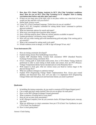 301
7 How does STA (Static Timing Analysis) in OCV (On Chip Variation) conditions
done? How do you set OCV (On Chip Variation) in IC compiler? How is timing
correlation done before and after place and route?
8 If there are too many pins of the logic cells in one place within core, what kind of issues
would you face and how will you resolve?
9 Define hash/ @array in perl.
10 Using TCL (Tool Command Language, Tickle) how do you set variables?
11 What is ICC (IC Compiler) command for setting derate factor/ command to perform
physical synthesis?
12 What are nanoroute options for search and repair?
13 What were your design skew/insertion delay targets?
14 How is IR drop analysis done? What are various statistics available in reports?
15 Explain pin density/ cell density issues, hotspots?
16 How will you relate routing grid with manufacturing grid and judge if the routing grid is
set correctly?
17 What is the command for setting multi cycle path?
18 If hold violation exists in design, is it OK to sign off design? If not, why?
Texas Instruments (TI)
1 How are timing constraints developed?
2 Explain timing closure flow/methodology/issues/fixes.
3 Explain SDF (Standard Delay Format) back annotation/ SPEF (Standard Parasitic
Exchange Format) timing correlation flow.
4 Given a timing path in multi-mode multi-corner, how is STA (Static Timing Analysis)
performed in order to meet timing in both modes and corners, how are PVT (Process-
Voltage-Temperature)/derate factors decided and set in the Primetime flow?
5 With respect to clock gate, what are various issues you faced at various stages in the
physical design flow?
6 What are synthesis strategies to optimize timing?
7 Explain ECO (Engineering Change Order) implementation flow. Given post routed
database and functional fixes, how will you take it to implement ECO (Engineering
Change Order) and what physical and functional checks you need to perform?
Qualcomm
3 In building the timing constraints, do you need to constrain all IO (Input-Output) ports?
4 Can a single port have multi-clocked? How do you set delays for such ports?
5 How is scan DEF (Design Exchange Format) generated?
6 What is purpose of lockup latch in scan chain?
7 How do you set inter clock uncertainty?
8 In DC (Design Compiler), how do you constrain clocks, IO (Input-Output) ports, maxcap,
max tran?
9 What are differences in clock constraints from pre CTS (Clock Tree Synthesis) to post
CTS (Clock Tree Synthesis)?
10 How is clock gating done?
Answer: Clock Gating
 
