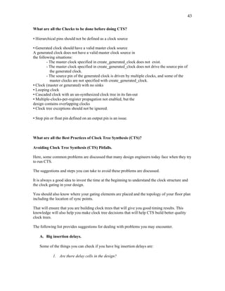 43
What are all the Checks to be done before doing CTS?
• Hierarchical pins should not be defined as a clock source
• Generated clock should have a valid master clock source
A generated clock does not have a valid master clock source in
the following situations:
- The master clock specified in create_generated_clock does not exist.
- The master clock specified in create_generated_clock does not drive the source pin of
the generated clock.
- The source pin of the generated clock is driven by multiple clocks, and some of the
master clocks are not specified with create_generated_clock.
• Clock (master or generated) with no sinks
• Looping clock
• Cascaded clock with an un-synthesized clock tree in its fan-out
• Multiple-clocks-per-register propagation not enabled, but the
design contains overlapping clocks
• Clock tree exceptions should not be ignored.
• Stop pin or float pin defined on an output pin is an issue.
What are all the Best Practices of Clock Tree Synthesis (CTS)?
Avoiding Clock Tree Synthesis (CTS) Pitfalls.
Here, some common problems are discussed that many design engineers today face when they try
to run CTS.
The suggestions and steps you can take to avoid these problems are discussed.
It is always a good idea to invest the time at the beginning to understand the clock structure and
the clock gating in your design.
You should also know where your gating elements are placed and the topology of your floor plan
including the location of sync points.
That will ensure that you are building clock trees that will give you good timing results. This
knowledge will also help you make clock tree decisions that will help CTS build better quality
clock trees.
The following list provides suggestions for dealing with problems you may encounter.
A. Big insertion delays.
Some of the things you can check if you have big insertion delays are:
1. Are there delay cells in the design?
 