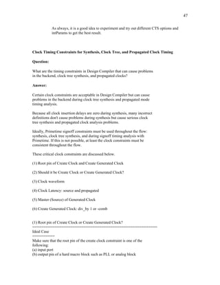 47
As always, it is a good idea to experiment and try out different CTS options and
intParams to get the best result.
Clock Timing Constraints for Synthesis, Clock Tree, and Propagated Clock Timing
Question:
What are the timing constraints in Design Compiler that can cause problems
in the backend, clock tree synthesis, and propagated clocks?
Answer:
Certain clock constraints are acceptable in Design Compiler but can cause
problems in the backend during clock tree synthesis and propagated mode
timing analysis.
Because all clock insertion delays are zero during synthesis, many incorrect
definitions don't cause problems during synthesis but cause serious clock
tree synthesis and propagated clock analysis problems.
Ideally, Primetime signoff constraints must be used throughout the flow:
synthesis, clock tree synthesis, and during signoff timing analysis with
Primetime. If this is not possible, at least the clock constraints must be
consistent throughout the flow.
These critical clock constraints are discussed below.
(1) Root pin of Create Clock and Create Generated Clock
(2) Should it be Create Clock or Create Generated Clock?
(3) Clock waveform
(4) Clock Latency: source and propagated
(5) Master (Source) of Generated Clock
(6) Create Generated Clock: div_by 1 or -comb
(1) Root pin of Create Clock or Create Generated Clock?
========================================================
Ideal Case
==========
Make sure that the root pin of the create clock constraint is one of the
following:
(a) input port
(b) output pin of a hard macro block such as PLL or analog block
 