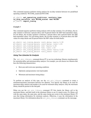 78
This command sequence performs timing analysis for on-chip variation between two predefined
operating conditions: WCCOM_scaled and WCCOM.
pt_shell> set_operating_conditions -analysis_type
on_chip_variation -min WCCOM_scaled -max WCCOM
pt_shell> report_timing
Example 3
This command sequence performs timing analysis with on-chip variation. For cell delays, the on-
chip variation is between 5 percent above and 10 percent below the SDF back-annotated values.
For net delays, the on-chip variation is between 2 percent above and 4 percent below the SDF
back-annotated values. For cell timing checks, the on-chip variation is 10 percent above the SDF
values for setup checks and 20 percent below the SDF values for hold checks.
pt_shell> set_timing_derate -cell_delay -early 0.90
pt_shell> set_timing_derate -cell_delay -late 1.05
pt_shell> set_timing_derate -net -early 0.96
pt_shell> set_timing_derate -net -late 1.02
pt_shell> set_timing_derate -cell_check -early 0.80
pt_shell> set_timing_derate -cell_check -late 1.10
Using Two Libraries for Analysis
The set_min_library command directs PT to use two technology libraries simultaneously
for minimum-delay and maximum-delay analysis. For example, you can choose two libraries that
have the following characteristics:
• Best-case and worst-case operating conditions
• Optimistic and pessimistic wire load models
• Minimum and maximum timing delays
To perform an analysis of this type, use the set_min_library command to create a
minimum/maximum association between two libraries. You specify one library to be used for
maximum delay analysis and another to be used for minimum delay analysis. Only the maximum
library should be present in the link path.
When you use the set_min_library command, PT first checks the library cell in the
maximum library, and then looks in the minimum library to see if a match exists. If a library cell
with the same name, the same pins, and the same timing arcs exists in the minimum library, PT
uses that timing information for minimum analysis. Otherwise, it uses the information in the
maximum library. For information about the set_min_library command, see the man page.
 