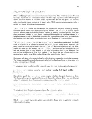 80
delay_new = old_delay * ( 2.0 – derate_factor )
Delays can be negative in some unusual situations. For example, if the input transition is slow and
the output transition is fast for a cell, the time at which the input signal reaches the 50% trip point
can be later than the time at which the output signal reaches the 50% trip point. The resulting
delay from input to output is negative. If you are using PT SI , a similar situation can occur for a
net due to a change in delay caused by crosstalk.
The -rise or -fall option specifies whether rise delays or fall delays are affected by derating.
If neither option is used, both types of delays are affected. The -clock or -data option
specifies whether clock paths or data paths are affected by derating. If neither option is used, both
types of paths are affected. A clock path is a path from a clock source to the clock input pin of a
launch or capture register. A data path is a path starting from an input port or from the data output
of a launch register, and ending at an output port or at the data input of a capture register.
The -net_delay, -cell_delay, and -cell_check options let you specify the functional
scope of the design to be affected by derating. The -net_delay option derates net delays (the
delay from a net driver to a net load). The -cell_delay option derates cell delays (the delay
from a cell input to a cell output). The -cell_check option derates cell timing checks (cell
hold and removal times for early derating, or cell setup and recovery times for late derating). You
can use any combination of these three options. If you do not use any of these options, the
derating factor applies to net delays and cell delays, but not cell timing checks.
If you want only some cells or nets to be affected by derating, you can list them in the command.
The list can include library cells, hierarchical cells, leaf-level cells, and nets. In the absence of a
list, the whole design is affected.
To set a derate factor on all nets within a hierarchy, use the -net_delay option. For example,
pt_shell> set_timing_derate -net_delay -early 0.8 [get_cells
hier_cell]
If you do not specify the -net_delay option, only the cells have the derate factor set on them.
This feature allows you to specify different derate factors for delta net delays and non-delta net
delays. To set a derate factor for non-delta net delays only use the -static option:
set_timing_derate -net_delay -static -early/late -data/clock $net
$value1
To set a derate factor for delta net delays only use the -dynamic option:
set_timing_derate -net_delay -dynamic -early/late -data/clock
$net $value2
If both -static and -dynamic options are omitted, the derate factor is applied to both delta
and non-delta net delays.
 