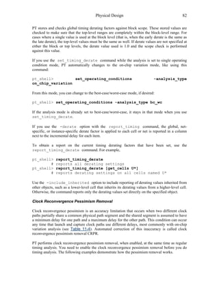 Physical Design 82
PT stores and checks global timing derating factors against block scope. These stored values are
checked to make sure that the top-level ranges are completely within the block-level range. For
cases where a single value is used at the block level (that is, when the early derate is the same as
the late derate), the top-level values must be the same as well. If derate values are not specified at
either the block or top levels, the derate value used is 1.0 and the scope check is performed
against this value.
If you use the set_timing_derate command while the analysis is set to single operating
condition mode, PT automatically changes to the on-chip variation mode, like using this
command:
pt_shell> set_operating_conditions -analysis_type
on_chip_variation
From this mode, you can change to the best-case/worst-case mode, if desired:
pt_shell> set_operating_conditions -analysis_type bc_wc
If the analysis mode is already set to best-case/worst-case, it stays in that mode when you use
set_timing_derate.
If you use the -derate option with the report_timing command, the global, net-
specific, or instance-specific derate factor is applied to each cell or net is reported in a column
next to the incremental delay for each item.
To obtain a report on the current timing derating factors that have been set, use the
report_timing_derate command. For example,
pt_shell> report_timing_derate
# reports all derating settings
pt_shell> report_timing_derate [get_cells U*]
# reports derating settings on all cells named U*
Use the -include_inherited option to include reporting of derating values inherited from
other objects, such as a lower-level cell that inherits its derating values from a higher-level cell.
Otherwise, the command reports only the derating values set directly on the specified object.
Clock Reconvergence Pessimism Removal
Clock reconvergence pessimism is an accuracy limitation that occurs when two different clock
paths partially share a common physical path segment and the shared segment is assumed to have
a minimum delay for one path and a maximum delay for the other path. This condition can occur
any time that launch and capture clock paths use different delays, most commonly with on-chip
variation analysis (see Table 11-4). Automated correction of this inaccuracy is called clock
reconvergence pessimism removal CRPR.
PT performs clock reconvergence pessimism removal, when enabled, at the same time as regular
timing analysis. You need to enable the clock reconvergence pessimism removal before you do
timing analysis. The following examples demonstrate how the pessimism removal works.
 