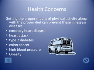 Health Concerns Getting the proper mount of physical activity along with the proper diet can prevent these illnesses/diseases: coronary heart disease heart attack type 2 diabetes colon cancer high blood pressure Obesity 