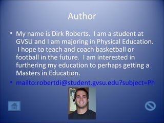 Author My name is Dirk Roberts.  I am a student at GVSU and I am majoring in Physical Education.  I hope to teach and coach basketball or football in the future.  I am interested in furthering my education to perhaps getting a Masters in Education. mailto:robertdi@student.gvsu.edu?subject=Physical Education 