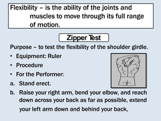 Flexibility – is the ability of the joints and
muscles to move through its full range
of motion.
Zipper T
est
Purpose – to test the flexibility of the shoulder girdle.
• Equipment: Ruler
• Procedure
• For the Performer:
a. Stand erect.
b. Raise your right arm, bend your elbow, and reach
down across your back as far as possible, extend
your left arm down and behind your back,
 