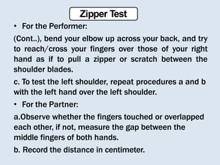 • For the Performer:
(Cont..), bend your elbow up across your back, and try
to reach/cross your fingers over those of your right
hand as if to pull a zipper or scratch between the
shoulder blades.
c. To test the left shoulder, repeat procedures a and b
with the left hand over the left shoulder.
• For the Partner:
a.Observe whether the fingers touched or overlapped
each other, if not, measure the gap between the
middle fingers of both hands.
b. Record the distance in centimeter.
Zipper Test
 
