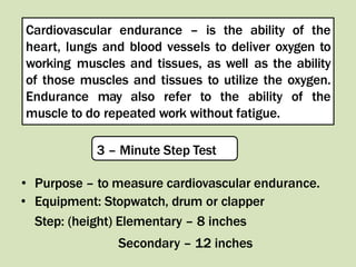 .
Cardiovascular endurance – is the ability of the
heart, lungs and blood vessels to deliver oxygen to
working muscles and tissues, as well as the ability
of those muscles and tissues to utilize the oxygen.
Endurance may also refer to the ability of the
muscle to do repeated work without fatigue.
3 – Minute Step Test
• Purpose – to measure cardiovascular endurance.
• Equipment: Stopwatch, drum or clapper
Step: (height) Elementary – 8 inches
Secondary – 12 inches
 
