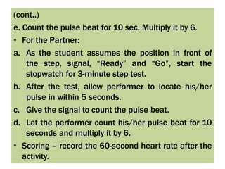 (cont..)
e. Count the pulse beat for 10 sec. Multiply it by 6.
• For the Partner:
a. As the student assumes the position in front of
the step, signal, “Ready” and “Go”, start the
stopwatch for 3-minute step test.
b. After the test, allow performer to locate his/her
pulse in within 5 seconds.
c. Give the signal to count the pulse beat.
d. Let the performer count his/her pulse beat for 10
seconds and multiply it by 6.
• Scoring – record the 60-second heart rate after the
activity.
 