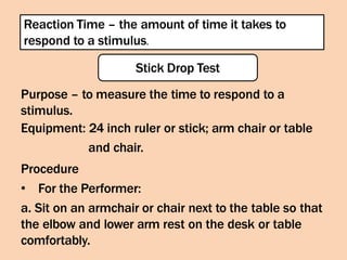 Reaction Time – the amount of time it takes to
respond to a stimulus.
Stick Drop Test
Purpose – to measure the time to respond to a
stimulus.
Equipment: 24 inch ruler or stick; arm chair or table
and chair.
Procedure
• For the Performer:
a. Sit on an armchair or chair next to the table so that
the elbow and lower arm rest on the desk or table
comfortably.
 
