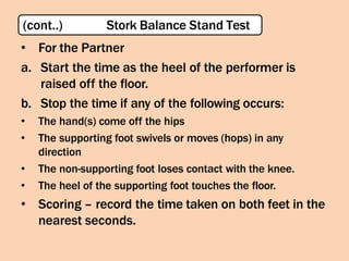 • For the Partner
a. Start the time as the heel of the performer is
raised off the floor.
b. Stop the time if any of the following occurs:
• The hand(s) come off the hips
• The supporting foot swivels or moves (hops) in any
direction
• The non-supporting foot loses contact with the knee.
• The heel of the supporting foot touches the floor.
• Scoring – record the time taken on both feet in the
nearest seconds.
(cont..) Stork Balance Stand Test
 