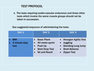 TEST PROTOCOL
d. The tests requiring cardio-vascular endurance and those other
tests which involve the same muscle groups should not be
taken in succession.
See suggested sequence of administering the tests.
DAY 1 DAY 2 DAY 3
 BMI
 3 minute step
test
 Basic Plank
 40 meter sprint
 Push Up
 Stick Drop Test
 Sit and Reach
 Hexagon Agility Test
 Juggling
 Standing Long Jump
 Stork Balance
 Zipper Test
 