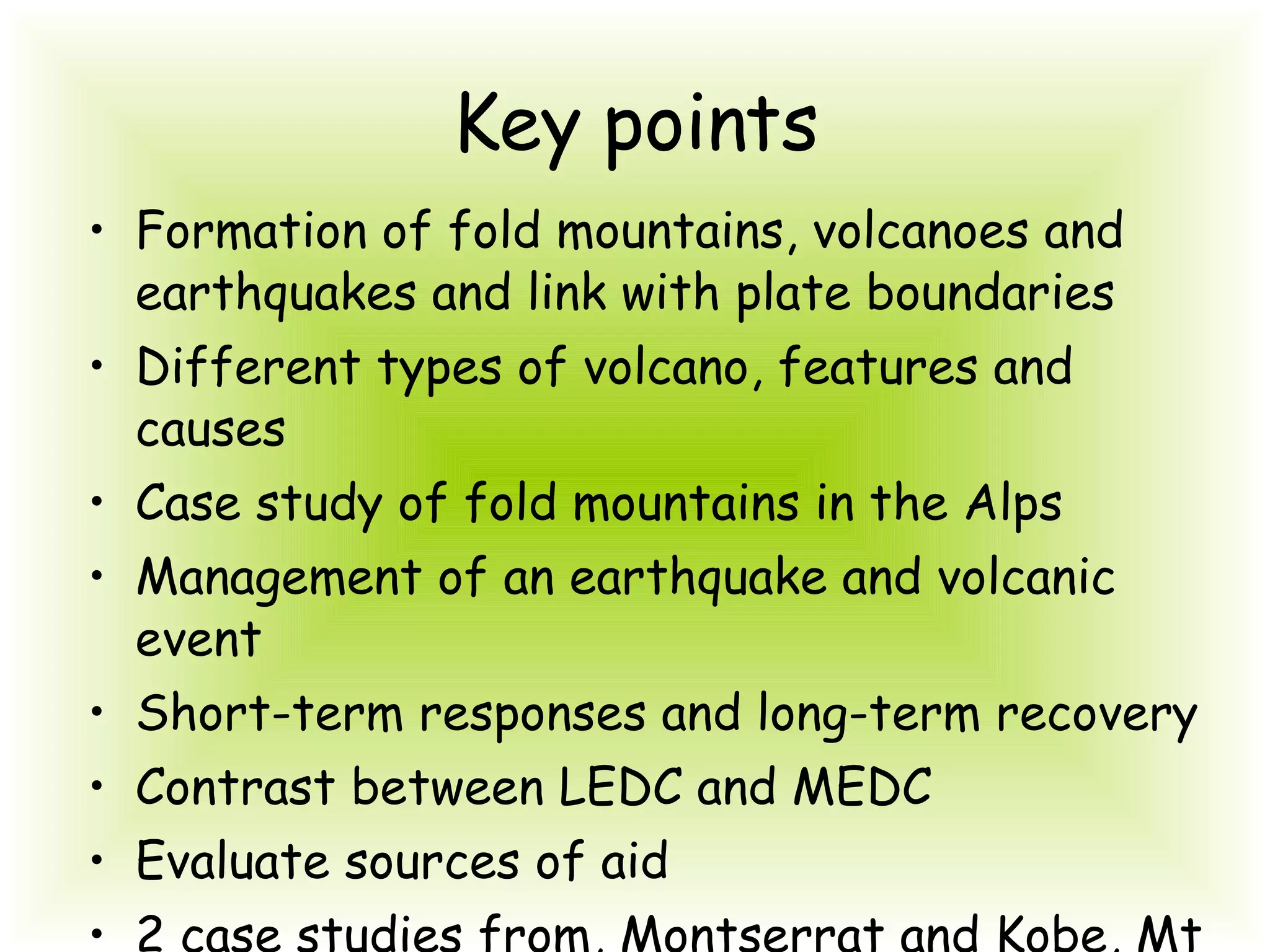 Key points Formation of fold mountains, volcanoes and earthquakes and link with plate boundaries Different types of volcano, features and causes Case study of fold mountains in the Alps Management of an earthquake and volcanic event Short-term responses and long-term recovery Contrast between LEDC and MEDC Evaluate sources of aid 2 case studies from, Montserrat and Kobe, Mt St Helens & Kashmir 