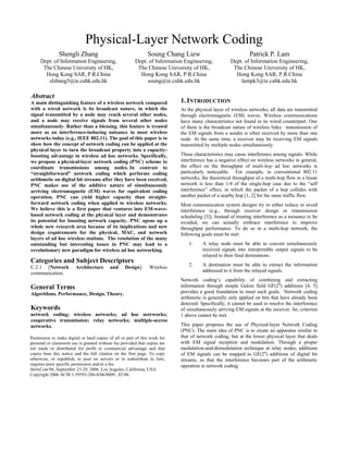 Physical-Layer Network Coding
Shengli Zhang
Dept. of Information Engineering,
The Chinese University of HK,
Hong Kong SAR, P.R.China
slzhang5@ie.cuhk.edu.hk
Soung Chang Liew
Dept. of Information Engineering,
The Chinese University of HK,
Hong Kong SAR, P.R.China
soung@ie.cuhk.edu.hk
Patrick P. Lam
Dept. of Information Engineering,
The Chinese University of HK,
Hong Kong SAR, P.R.China
lampk3@ie.cuhk.edu.hk
Abstract
A main distinguishing feature of a wireless network compared
with a wired network is its broadcast nature, in which the
signal transmitted by a node may reach several other nodes,
and a node may receive signals from several other nodes
simultaneously. Rather than a blessing, this feature is treated
more as an interference-inducing nuisance in most wireless
networks today (e.g., IEEE 802.11). The goal of this paper is to
show how the concept of network coding can be applied at the
physical layer to turn the broadcast property into a capacity-
boosting advantage in wireless ad hoc networks. Specifically,
we propose a physical-layer network coding (PNC) scheme to
coordinate transmissions among nodes. In contrast to
“straightforward” network coding which performs coding
arithmetic on digital bit streams after they have been received,
PNC makes use of the additive nature of simultaneously
arriving electromagnetic (EM) waves for equivalent coding
operation. PNC can yield higher capacity than straight-
forward network coding when applied to wireless networks.
We believe this is a first paper that ventures into EM-wave-
based network coding at the physical layer and demonstrates
its potential for boosting network capacity. PNC opens up a
whole new research area because of its implications and new
design requirements for the physical, MAC, and network
layers of ad hoc wireless stations. The resolution of the many
outstanding but interesting issues in PNC may lead to a
revolutionary new paradigm for wireless ad hoc networking.
Categories and Subject Descriptors
C.2.1 [Network Architecture and Design]: Wireless
communication.
General Terms
Algorithms, Performance, Design, Theory.
Keywords
network coding; wireless networks; ad hoc netrworks;
cooperative transmission; relay networks; multiple-access
networks.
1.INTRODUCTION
At the physical layer of wireless networks, all data are transmitted
through electromagnetic (EM) waves. Wireless communications
have many characteristics not found in its wired counterpart. One
of them is the broadcast nature of wireless links: transmission of
the EM signals from a sender is often received by more than one
node. At the same time, a receiver may be receiving EM signals
transmitted by multiple nodes simultaneously.
These characteristics may cause interference among signals. While
interference has a negative effect on wireless networks in general,
the effect on the throughput of multi-hop ad hoc networks is
particularly noticeable. For example, in conventional 802.11
networks, the theoretical throughput of a multi-hop flow in a linear
network is less than 1/4 of the single-hop case due to the “self
interference” effect, in which the packet of a hop collides with
another packet of a nearby hop [1, 2] for the same traffic flow.
Most communication system designs try to either reduce or avoid
interference (e.g., through receiver design or transmission
scheduling [3]). Instead of treating interference as a nuisance to be
avoided, we can actually embrace interference to improve
throughput performance. To do so in a multi-hop network, the
following goals must be met:
1. A relay node must be able to convert simultaneously
received signals into interpretable output signals to be
relayed to their final destinations.
2. A destination must be able to extract the information
addressed to it from the relayed signals.
Network coding’s capability of combining and extracting
information through simple Galois field GF(2n
) additions [4, 5]
provides a good foundation to meet such goals. Network coding
arithmetic is generally only applied on bits that have already been
detected. Specifically, it cannot be used to resolve the interference
of simultaneously arriving EM signals at the receiver. So, criterion
1 above cannot be met.
This paper proposes the use of Physical-layer Network Coding
(PNC). The main idea of PNC is to create an apparatus similar to
that of network coding, but at the lower physical layer that deals
with EM signal reception and modulation. Through a proper
modulation-and-demodulation technique at relay nodes, additions
of EM signals can be mapped to GF(2n
) additions of digital bit
streams, so that the interference becomes part of the arithmetic
operation in network coding.
Permission to make digital or hard copies of all or part of this work for
personal or classroom use is granted without fee provided that copies are
not made or distributed for profit or commercial advantage and that
copies bear this notice and the full citation on the first page. To copy
otherwise, or republish, to post on servers or to redistribute to lists,
requires prior specific permission and/or a fee.
MobiCom'06, September 23-29, 2006, Los Angeles, California, USA.
Copyright 2006 ACM 1-59593-286-0/06/0009...$5.00.
 