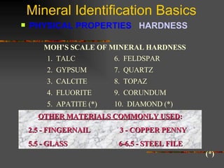 Mineral Identification Basics PHYSICAL PROPERTIES  HARDNESS   Moh’s scale is a list of minerals with increasing hardness.(*) MOH’S SCALE OF MINERAL HARDNESS 1.  TALC 2.  GYPSUM 3.  CALCITE 4.  FLUORITE 5.  APATITE (*) 6.  FELDSPAR 7.  QUARTZ 8.  TOPAZ 9.  CORUNDUM 10.  DIAMOND (*) OTHER MATERIALS COMMONLY USED : 2.5 - FINGERNAIL   3 - COPPER PENNY  5.5 - GLASS  6-6.5 - STEEL FILE (*) 