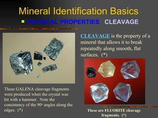 Mineral Identification Basics PHYSICAL PROPERTIES  CLEAVAGE   CLEAVAGE   is the property of a mineral that allows it to break repeatedly along smooth, flat surfaces.  (*) These GALENA cleavage fragments were produced when the crystal was hit with a hammer.  Note the consistency of the 90 o  angles along the edges.  (*) These are FLUORITE cleavage fragments.  (*) 