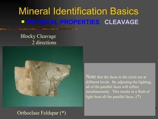 Mineral Identification Basics PHYSICAL PROPERTIES  CLEAVAGE   Blocky Cleavage  2 directions Orthoclase Feldspar (*) Orthoclase feldspar  has good cleavage in 2 directions.  The blocky appearance of this specimen is a hint that it has cleavage.  The clue that the specimen has cleavage is the fact that numerous faces will reflect light at the same time.  Each face is parallel and light will reflect of each face producing a flash of light. (*) Note  that the faces in the circle are at different levels.  By adjusting the lighting, all of the parallel faces will reflect simultaneously.  This results in a flash of light from all the parallel faces . (*) 